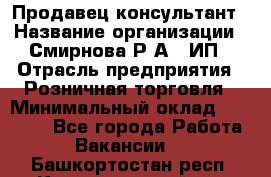 Продавец-консультант › Название организации ­ Смирнова Р.А., ИП › Отрасль предприятия ­ Розничная торговля › Минимальный оклад ­ 30 000 - Все города Работа » Вакансии   . Башкортостан респ.,Караидельский р-н